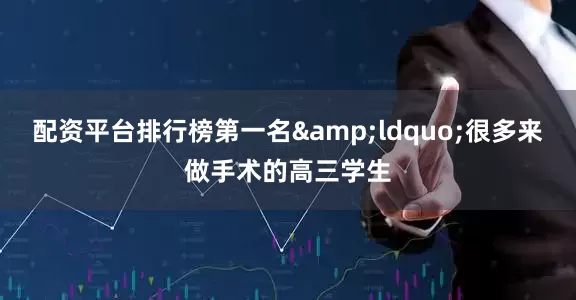 配资平台排行榜第一名&ldquo;很多来做手术的高三学生