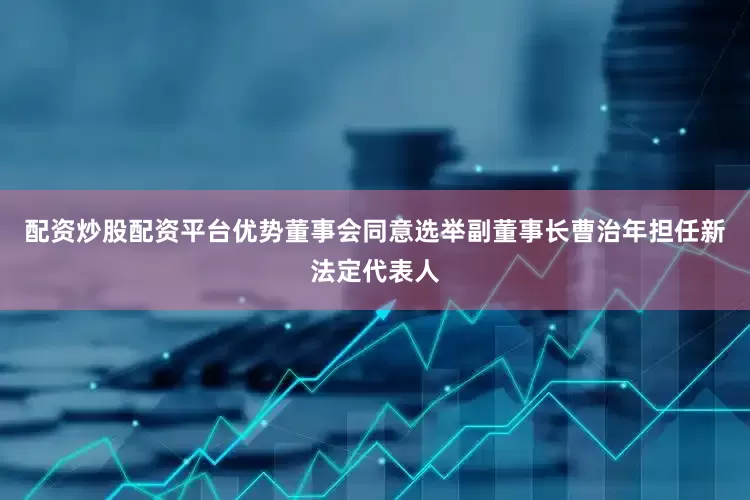 配资炒股配资平台优势董事会同意选举副董事长曹治年担任新法定代表人