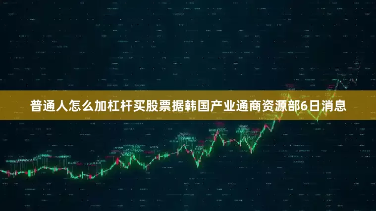 普通人怎么加杠杆买股票据韩国产业通商资源部6日消息